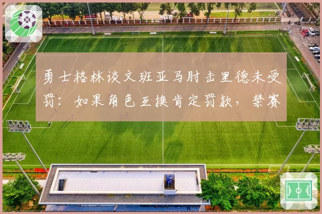 勇士格林谈文班亚马肘击里德未受罚:如果角色互换肯定罚款,禁赛