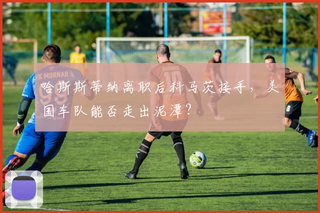哈斯斯蒂纳离职后科马茨接手，美国车队能否走出泥潭？