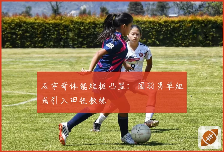 石宇奇体能短板凸显：国羽男单组或引入田径教练