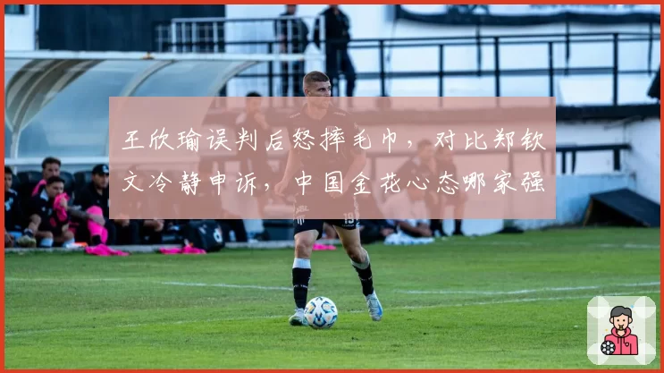 王欣瑜误判后怒摔毛巾，对比郑钦文冷静申诉，中国金花心态哪家强？