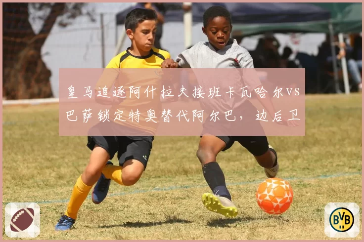 皇马追逐阿什拉夫接班卡瓦哈尔vs巴萨锁定特奥替代阿尔巴，边后卫引援德比暗战升级