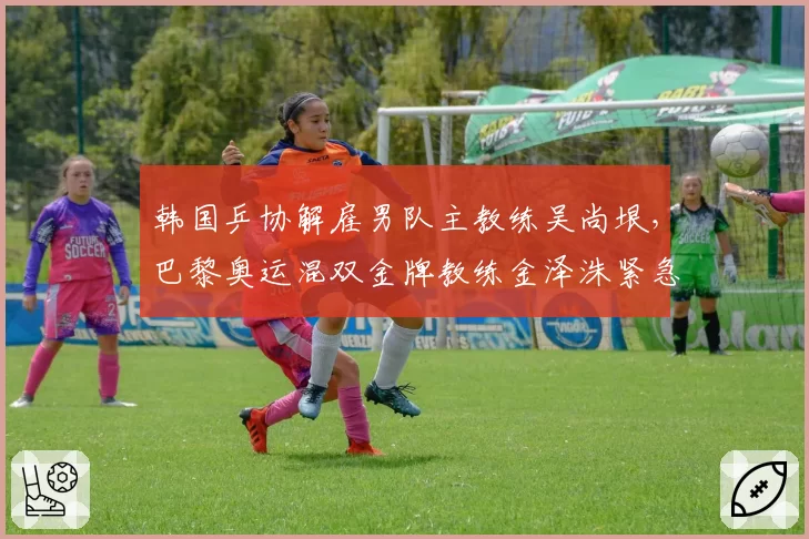韩国乒协解雇男队主教练吴尚垠,巴黎奥运混双金牌教练金泽洙紧急接任