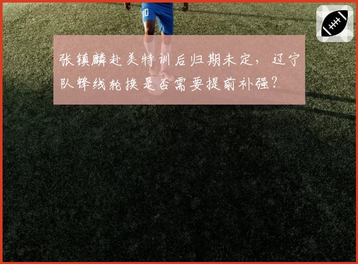 张镇麟赴美特训后归期未定，辽宁队锋线轮换是否需要提前补强？