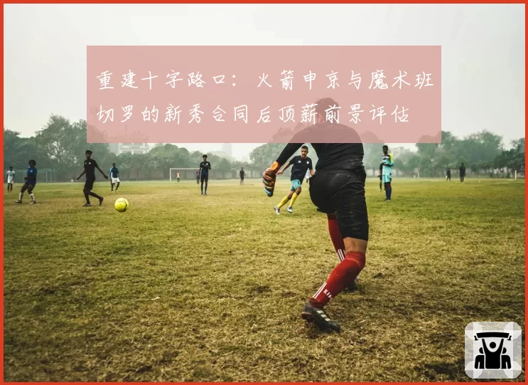 重建十字路口：火箭申京与魔术班切罗的新秀合同后顶薪前景评估