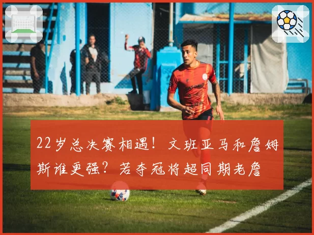 22岁总决赛相遇!文班亚马和詹姆斯谁更强?若夺冠将超同期老詹