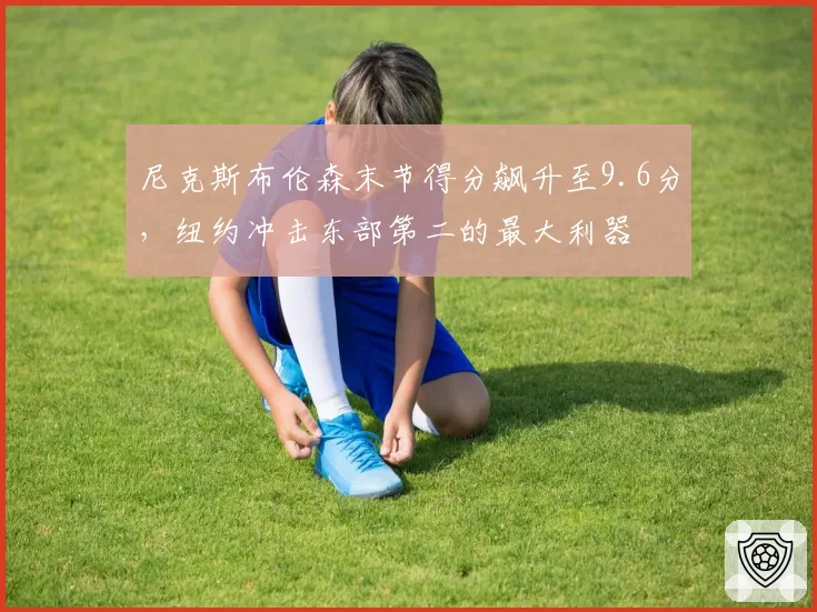 尼克斯布伦森末节得分飙升至9.6分，纽约冲击东部第二的最大利器