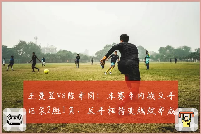王曼昱vs陈幸同：本赛季内战交手记录2胜1负，反手相持变线效率成胜负手