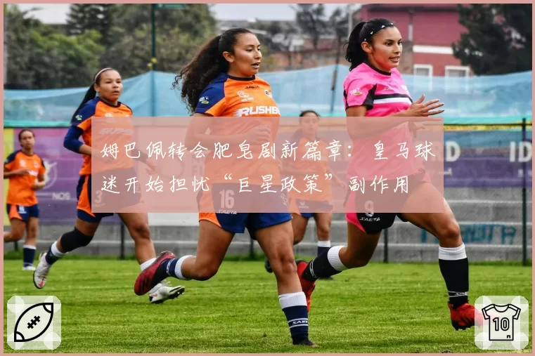 姆巴佩转会肥皂剧新篇章：皇马球迷开始担忧“巨星政策”副作用
