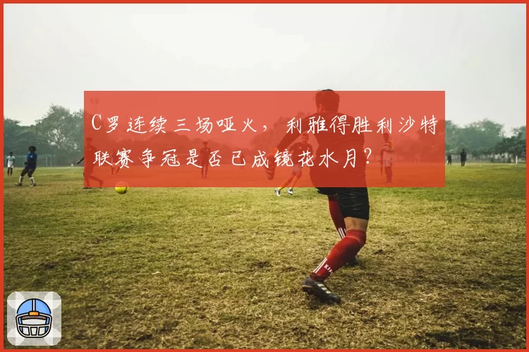 C罗连续三场哑火,利雅得胜利沙特联赛争冠是否已成镜花水月?