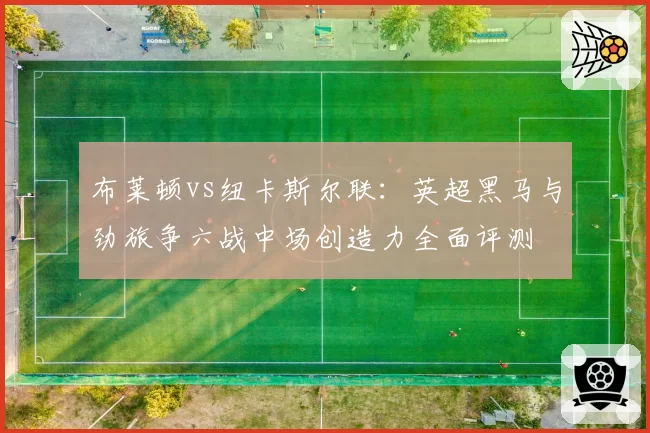 布莱顿vs纽卡斯尔联：英超黑马与劲旅争六战中场创造力全面评测