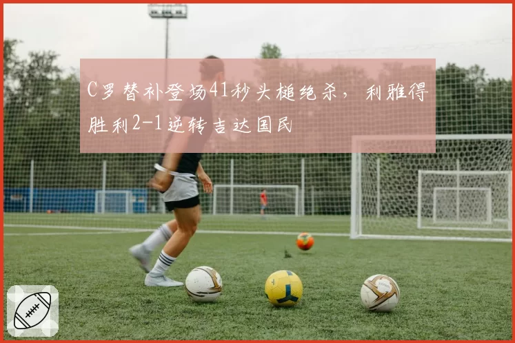 C罗替补登场41秒头槌绝杀，利雅得胜利2-1逆转吉达国民