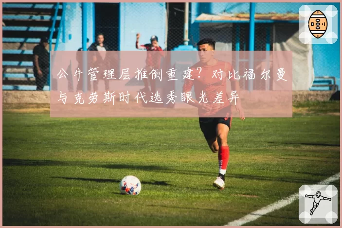 公牛管理层推倒重建？对比福尔曼与克劳斯时代选秀眼光差异