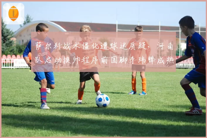 萨尔科战术僵化遭球迷质疑，河南队启动换帅程序前国脚李玮锋成热门？