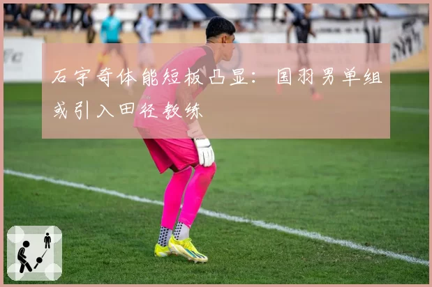 石宇奇体能短板凸显:国羽男单组或引入田径教练