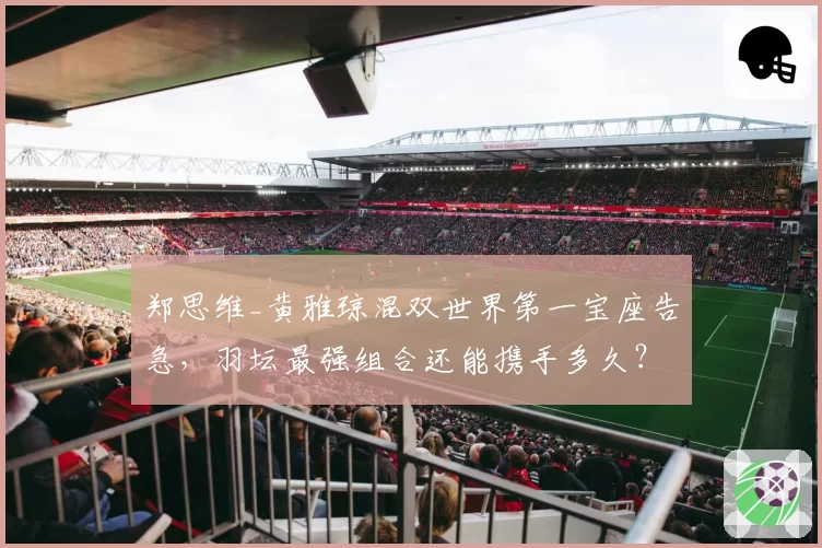 郑思维_黄雅琼混双世界第一宝座告急,羽坛最强组合还能携手多久?