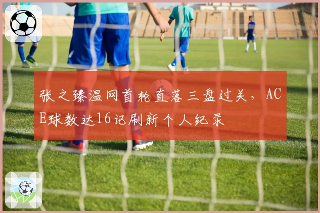 张之臻温网首轮直落三盘过关，ACE球数达16记刷新个人纪录