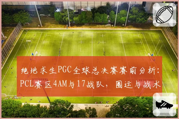 绝地求生PGC全球总决赛赛前分析：PCL赛区4AM与17战队，圈运与战术博弈，但蓝洞平衡性遭质疑