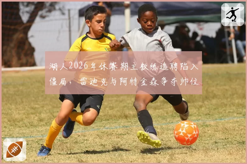 湖人2026年休赛期主教练选聘陷入僵局,雷迪克与阿特金森争夺帅位悬念升级