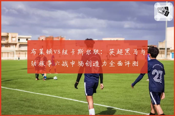 布莱顿vs纽卡斯尔联：英超黑马与劲旅争六战中场创造力全面评测