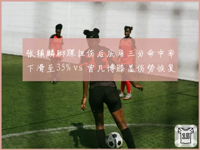 张镇麟脚踝扭伤后底角三分命中率下滑至35% vs 曾凡博膝盖伤势恢复期三分命中率升至42%