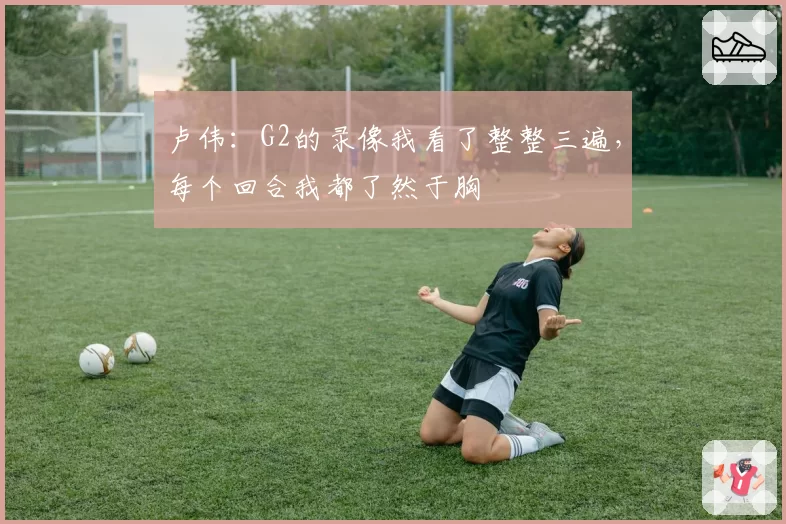 卢伟：G2的录像我看了整整三遍，每个回合我都了然于胸
