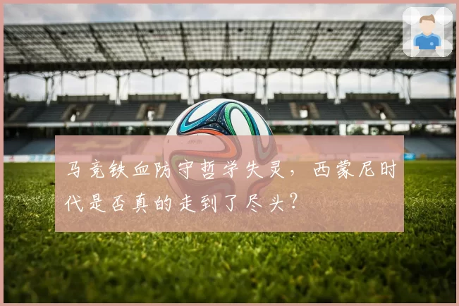 马竞铁血防守哲学失灵,西蒙尼时代是否真的走到了尽头?