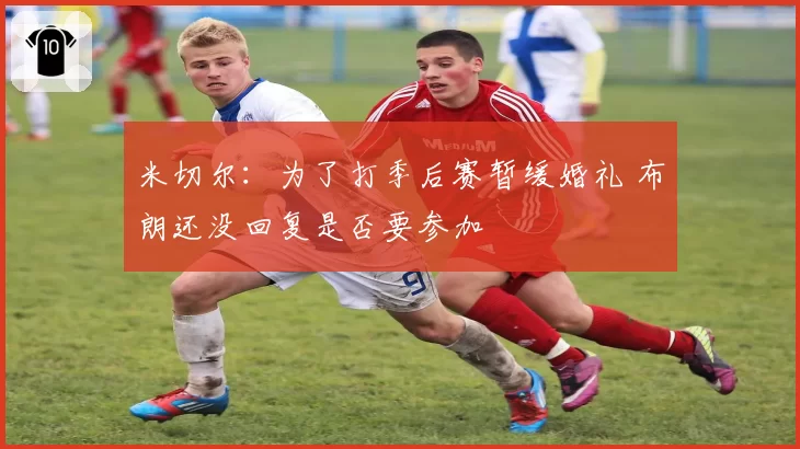 米切尔：为了打季后赛暂缓婚礼 布朗还没回复是否要参加