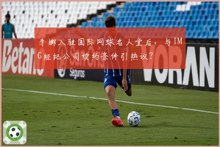 李娜入驻国际网球名人堂后，与IMG经纪公司续约条件引热议？