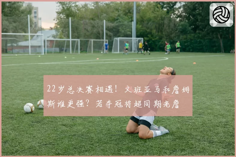 22岁总决赛相遇!文班亚马和詹姆斯谁更强?若夺冠将超同期老詹
