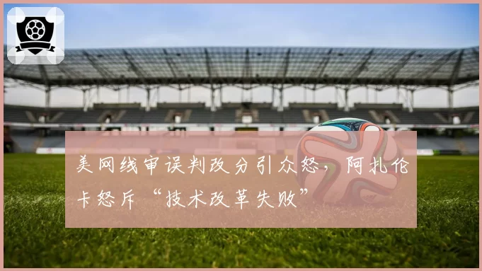 美网线审误判改分引众怒,阿扎伦卡怒斥“技术改革失败”