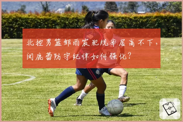 北控男篮邹雨宸犯规率居高不下，闵鹿蕾防守纪律如何强化？