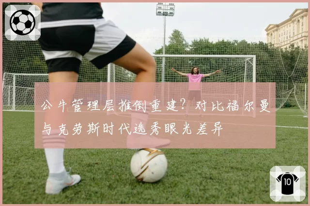 公牛管理层推倒重建？对比福尔曼与克劳斯时代选秀眼光差异