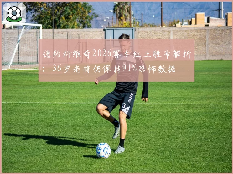 德约科维奇2026赛季红土胜率解析：36岁老将仍保持91%恐怖数据