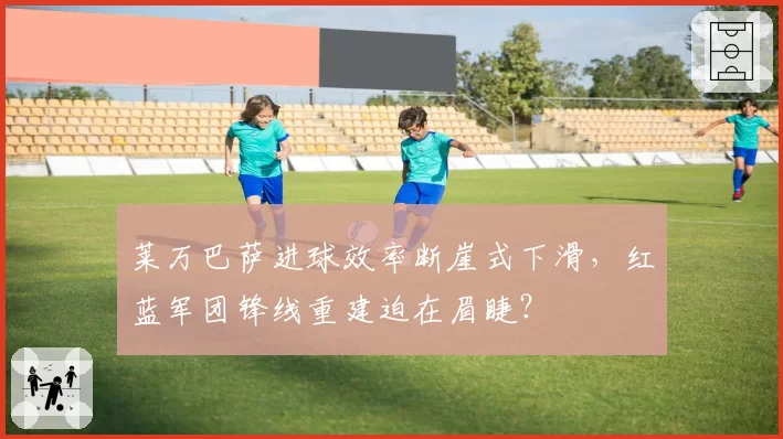莱万巴萨进球效率断崖式下滑，红蓝军团锋线重建迫在眉睫？