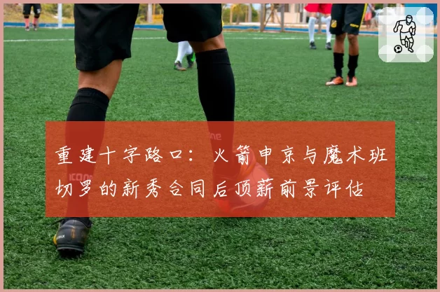 重建十字路口：火箭申京与魔术班切罗的新秀合同后顶薪前景评估