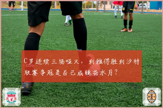 C罗连续三场哑火，利雅得胜利沙特联赛争冠是否已成镜花水月？