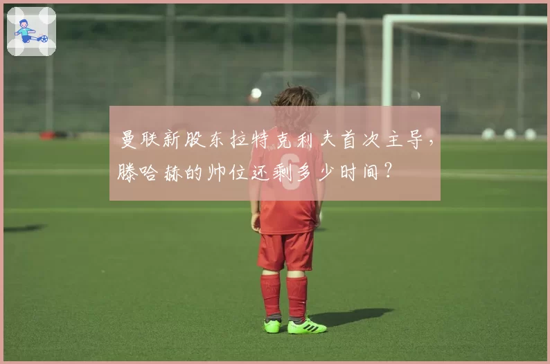 曼联新股东拉特克利夫首次主导，滕哈赫的帅位还剩多少时间？