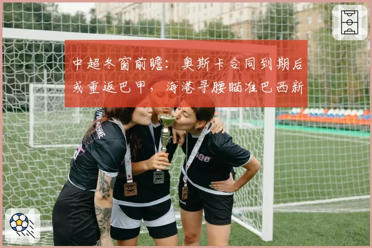 中超冬窗前瞻：奥斯卡合同到期后或重返巴甲，海港寻腰瞄准巴西新星