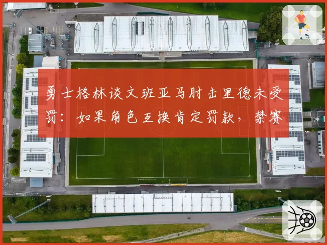 勇士格林谈文班亚马肘击里德未受罚:如果角色互换肯定罚款,禁赛