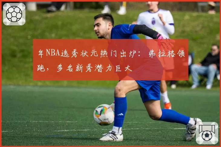 年NBA选秀状元热门出炉：弗拉格领跑，多名新秀潜力巨大