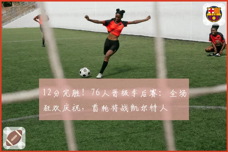 12分完胜！76人晋级季后赛：全场狂欢庆祝，首轮将战凯尔特人