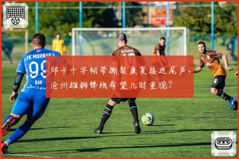 邱卡十字韧带撕裂康复接近尾声，沧州雄狮锋线希望几时重现？
