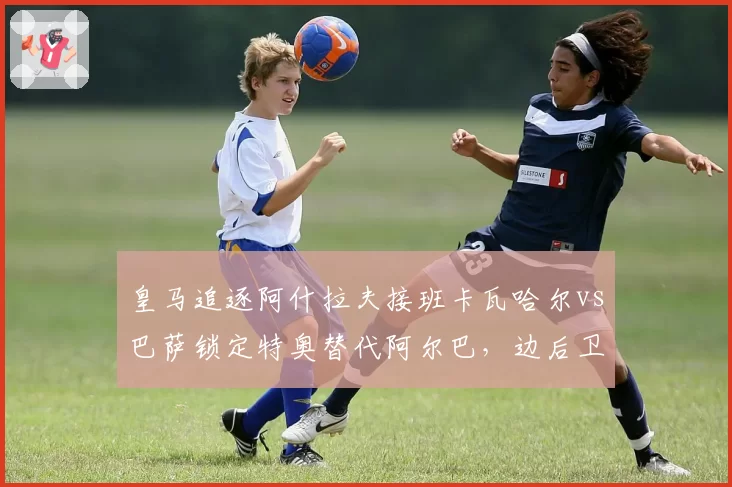 皇马追逐阿什拉夫接班卡瓦哈尔vs巴萨锁定特奥替代阿尔巴，边后卫引援德比暗战升级