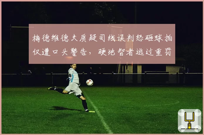 梅德维德夫质疑司线误判怒砸球拍仅遭口头警告,硬地智者逃过重罚有内幕?