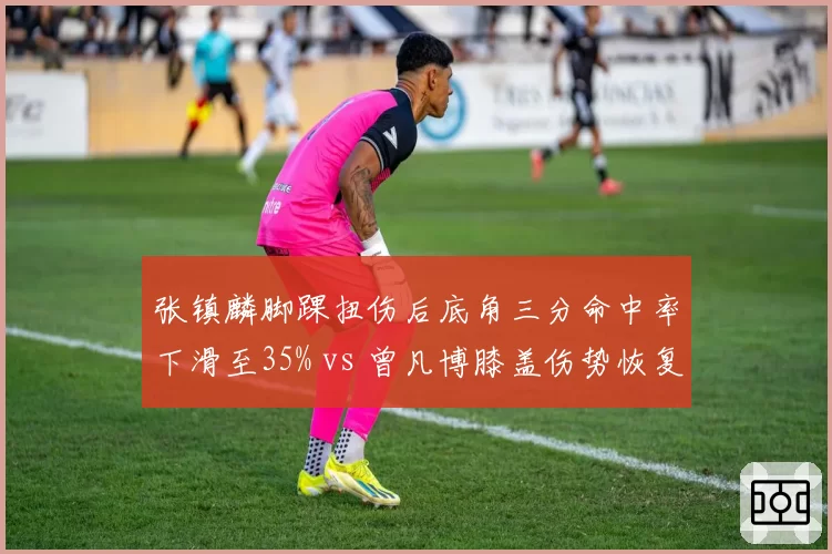 张镇麟脚踝扭伤后底角三分命中率下滑至35% vs 曾凡博膝盖伤势恢复期三分命中率升至42%