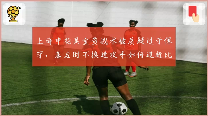 上海申花吴金贵战术被质疑过于保守，落后时不换进攻手如何追赶比分？