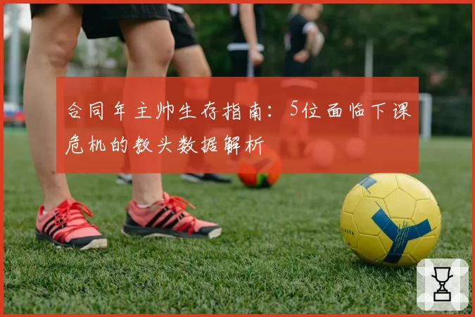 合同年主帅生存指南：5位面临下课危机的教头数据解析