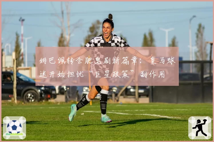 姆巴佩转会肥皂剧新篇章：皇马球迷开始担忧“巨星政策”副作用
