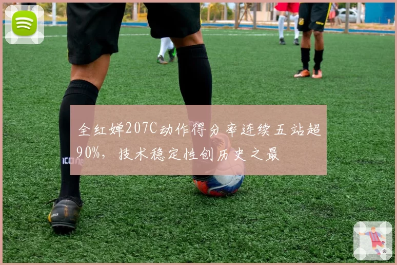 全红婵207C动作得分率连续五站超90%，技术稳定性创历史之最