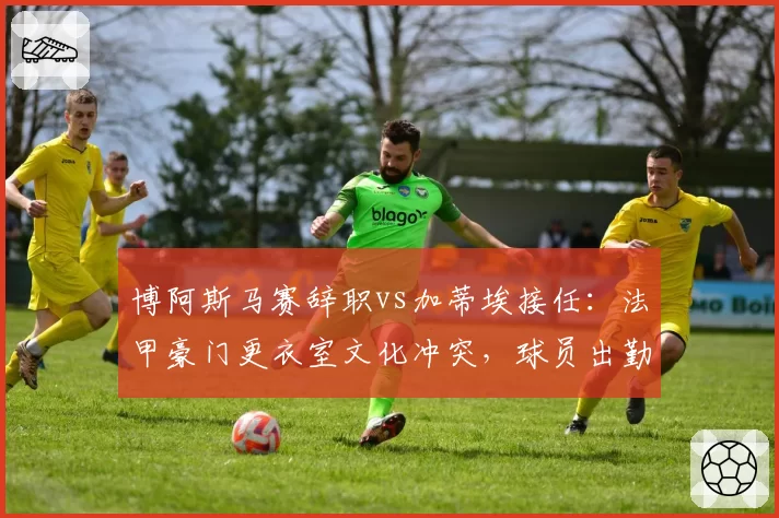 博阿斯马赛辞职vs加蒂埃接任:法甲豪门更衣室文化冲突,球员出勤率从92%降至78%